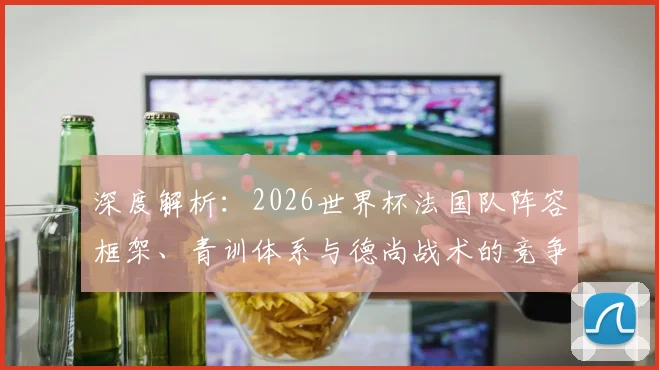 深度解析：2026世界杯法国队阵容框架、青训体系与德尚战术的竞争力延续