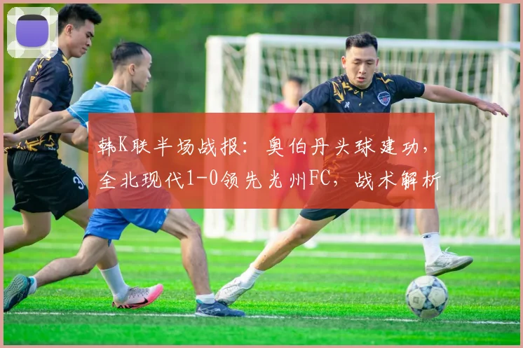韩K联半场战报：奥伯丹头球建功，全北现代1-0领先光州FC，战术解析与视频集锦