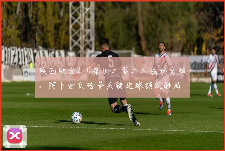 陕西联合2-0深圳二零二八成功晋级，阿卜杜瓦哈普关键进球锁定胜局，中乙下一轮赛程引关注