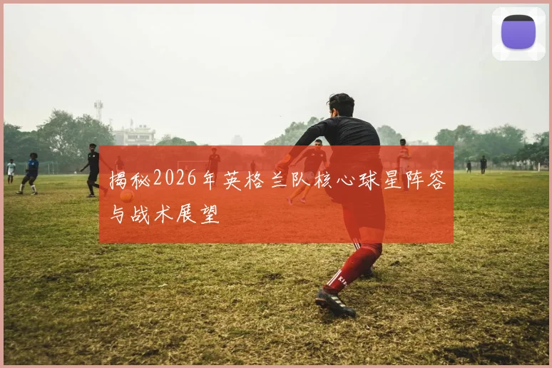 揭秘2026年英格兰队核心球星阵容与战术展望