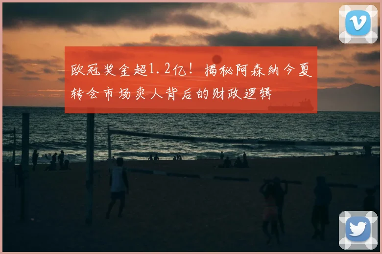 欧冠奖金超1.2亿！揭秘阿森纳今夏转会市场卖人背后的财政逻辑