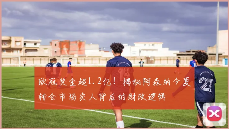 欧冠奖金超1.2亿！揭秘阿森纳今夏转会市场卖人背后的财政逻辑
