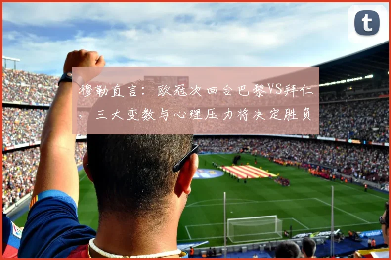 穆勒直言：欧冠次回合巴黎VS拜仁，三大变数与心理压力将决定胜负走向