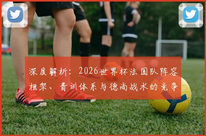 深度解析:2026世界杯法国队阵容框架、青训体系与德尚战术的竞争力延续