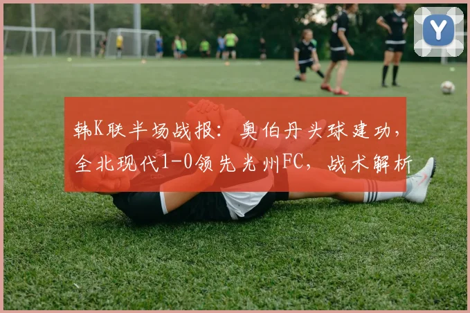 韩K联半场战报:奥伯丹头球建功,全北现代1-0领先光州FC,战术解析与视频集锦