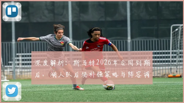 深度解析：斯马特2026年合同到期后，湖人队后场补强策略与阵容调整方向预测