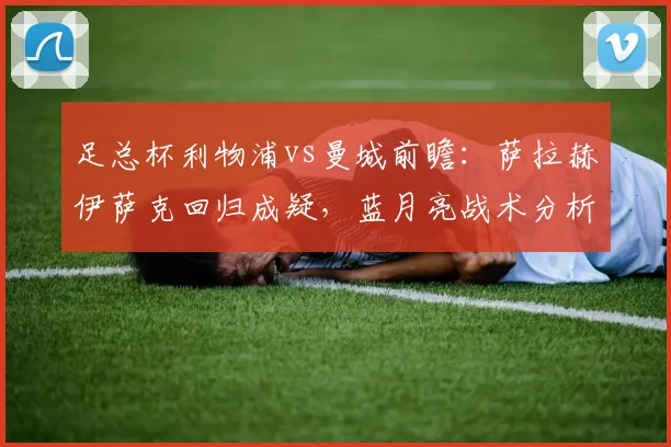 足总杯利物浦vs曼城前瞻：萨拉赫伊萨克回归成疑，蓝月亮战术分析与直播指南