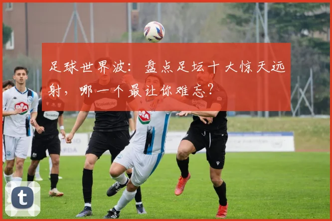 足球世界波:盘点足坛十大惊天远射,哪一个最让你难忘?