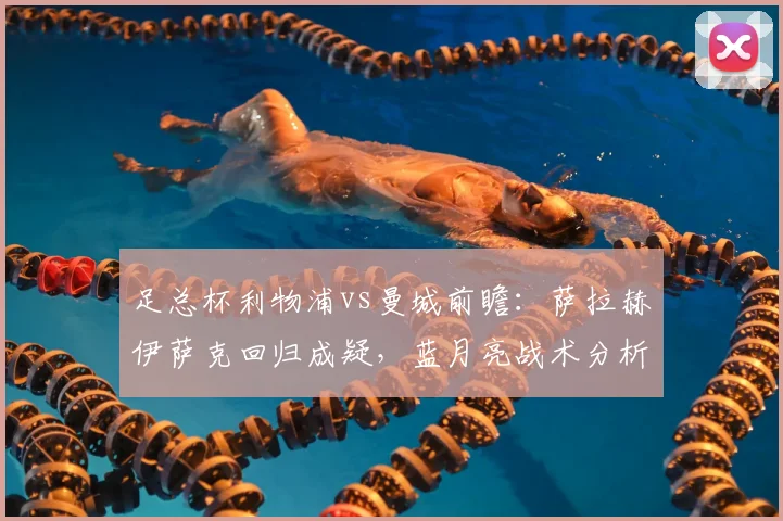 足总杯利物浦vs曼城前瞻:萨拉赫伊萨克回归成疑,蓝月亮战术分析与直播指南
