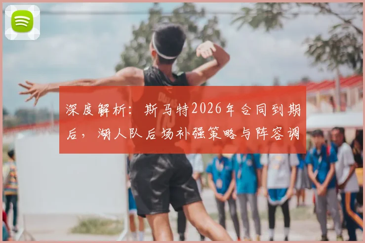 深度解析：斯马特2026年合同到期后，湖人队后场补强策略与阵容调整方向预测